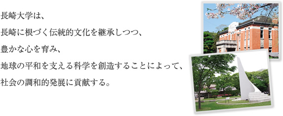 長崎大学は、長崎に根づく伝統的文化を継承しつつ、豊かな心を育み、地球の平和を支える科学を創造することによって、社会の調和的発展に貢献する。